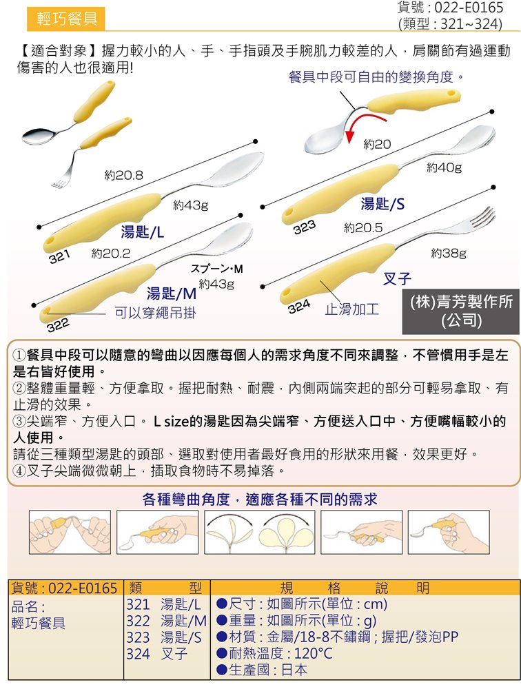 輕巧可彎式餐具:頸部可隨意彎曲，整體重量輕盈，適合握力較小的人或是手部肌肉(指頭或手腕)肌力較差者，對於有過肩關節運動傷的人也適用，湯匙頭部微微不同，可依最適合使用者的形狀來挑選